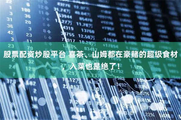 股票配资炒股平台 喜茶、山姆都在豪赌的超级食材，入菜也是绝了！