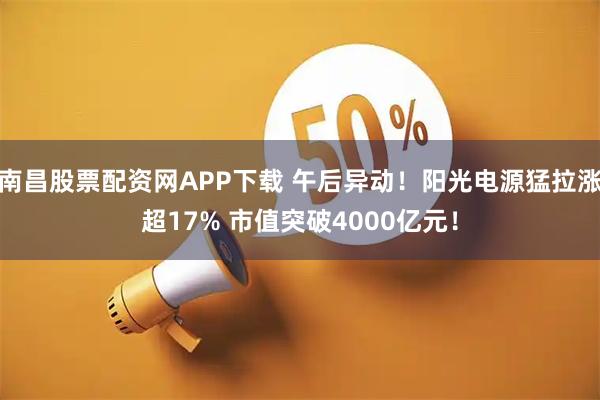 南昌股票配资网APP下载 午后异动！阳光电源猛拉涨超17% 市值突破4000亿元！