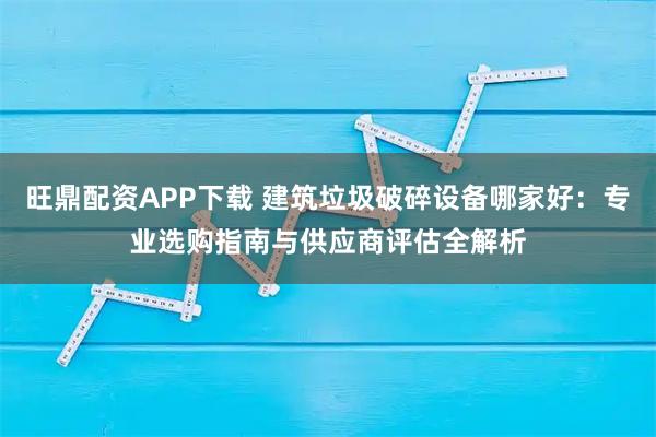 旺鼎配资APP下载 建筑垃圾破碎设备哪家好：专业选购指南与供应商评估全解析