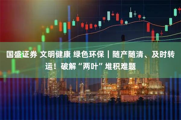 国盛证券 文明健康 绿色环保｜随产随清、及时转运！破解“两叶”堆积难题