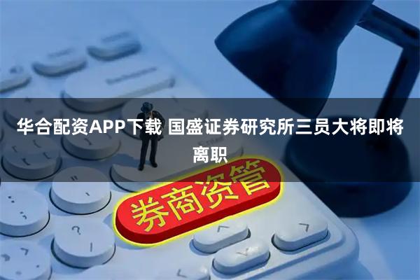 华合配资APP下载 国盛证券研究所三员大将即将离职