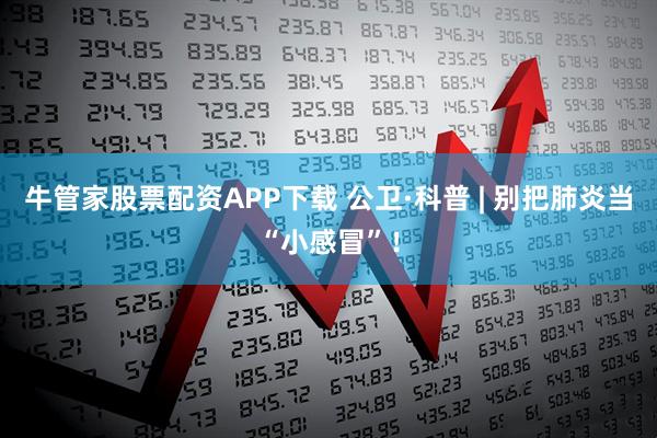 牛管家股票配资APP下载 公卫·科普 | 别把肺炎当“小感冒”！