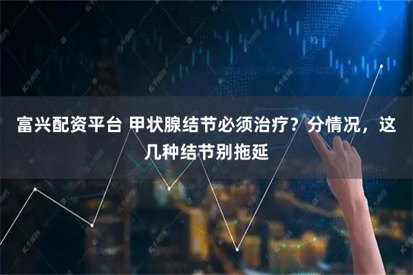 富兴配资平台 甲状腺结节必须治疗？分情况，这几种结节别拖延