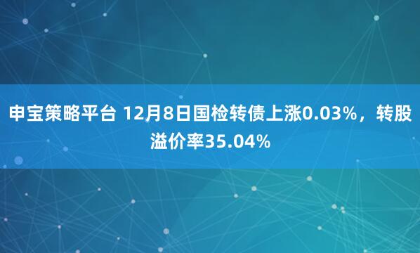 申宝策略平台 12月8日国检转债上涨0.03%，转股溢价率35.04%