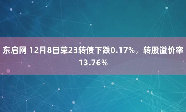 东启网 12月8日荣23转债下跌0.17%，转股溢价率13.76%
