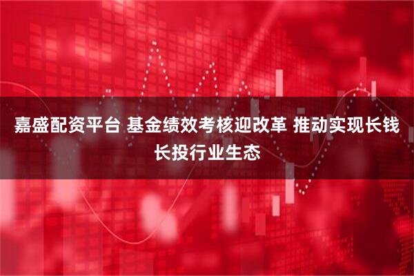 嘉盛配资平台 基金绩效考核迎改革 推动实现长钱长投行业生态