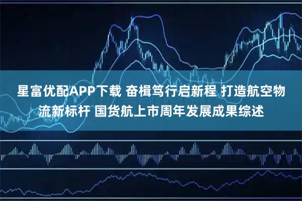 星富优配APP下载 奋楫笃行启新程 打造航空物流新标杆 国货航上市周年发展成果综述