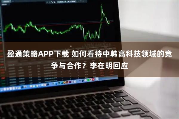 盈通策略APP下载 如何看待中韩高科技领域的竞争与合作？李在明回应
