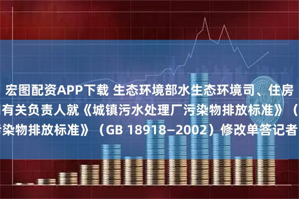 宏图配资APP下载 生态环境部水生态环境司、住房城乡建设部城市建设司有关负责人就《城镇污水处理厂污染物排放标准》（GB 18918—2002）修改单答记者问