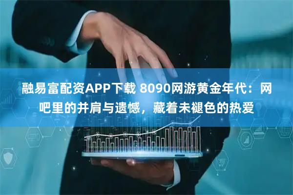 融易富配资APP下载 8090网游黄金年代：网吧里的并肩与遗憾，藏着未褪色的热爱