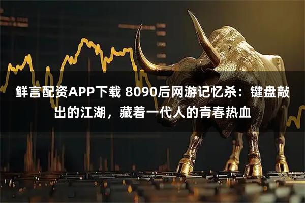 鲜言配资APP下载 8090后网游记忆杀：键盘敲出的江湖，藏着一代人的青春热血