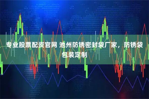 专业股票配资官网 池州防锈密封袋厂家，防锈袋包装定制