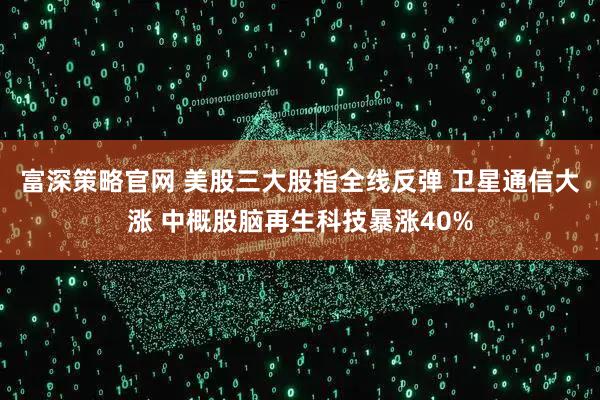 富深策略官网 美股三大股指全线反弹 卫星通信大涨 中概股脑再生科技暴涨40%