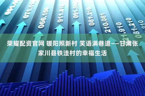 荣耀配资官网 暖阳照新村 笑语满巷道——甘肃张家川县铁洼村的幸福生活