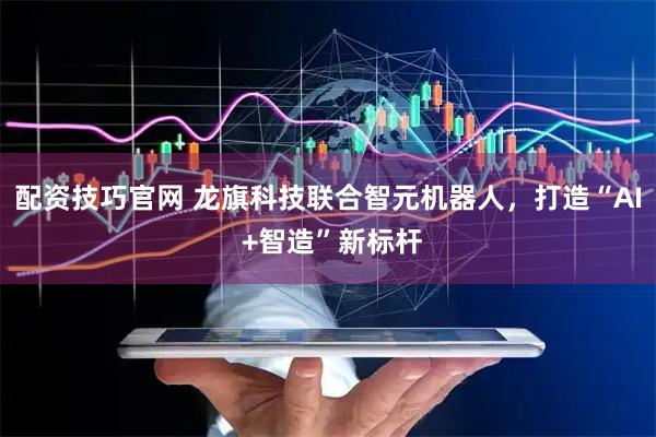 配资技巧官网 龙旗科技联合智元机器人，打造“AI +智造”新标杆