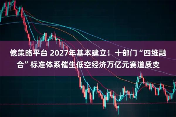 億策略平台 2027年基本建立！十部门“四维融合”标准体系催生低空经济万亿元赛道质变