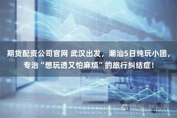 期货配资公司官网 武汉出发，潮汕5日纯玩小团，专治“想玩透又怕麻烦”的旅行纠结症！