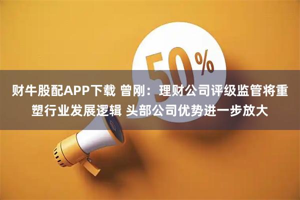 财牛股配APP下载 曾刚：理财公司评级监管将重塑行业发展逻辑 头部公司优势进一步放大
