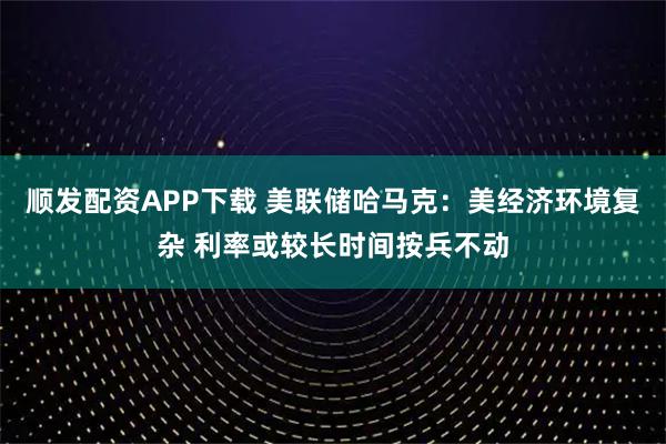 顺发配资APP下载 美联储哈马克:美经济环境复杂 利率或较长时间按兵不动