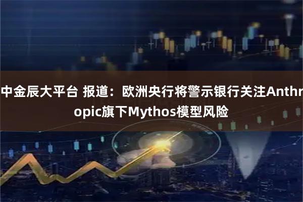 中金辰大平台 报道：欧洲央行将警示银行关注Anthropic旗下Mythos模型风险