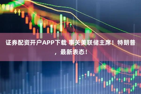 证券配资开户APP下载 事关美联储主席！特朗普，最新表态！