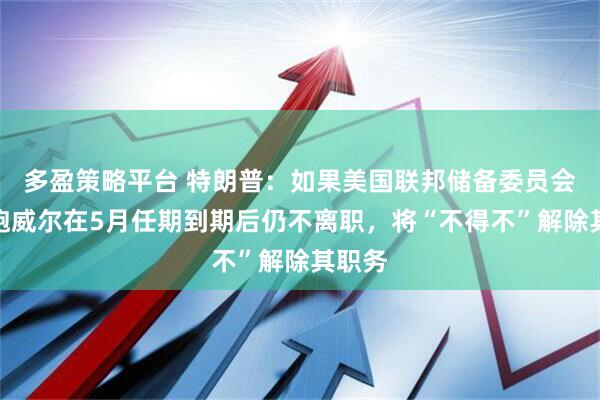 多盈策略平台 特朗普:如果美国联邦储备委员会主席鲍威尔在5月任期到期后仍不离职,将“不得不”解除其职务