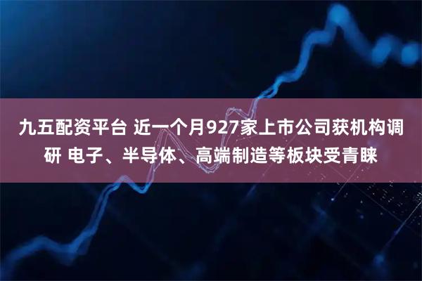 九五配资平台 近一个月927家上市公司获机构调研 电子、半导体、高端制造等板块受青睐
