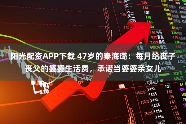 阳光配资APP下载 47岁的秦海璐：每月给丧子丧父的婆婆生活费，承诺当婆婆亲女儿