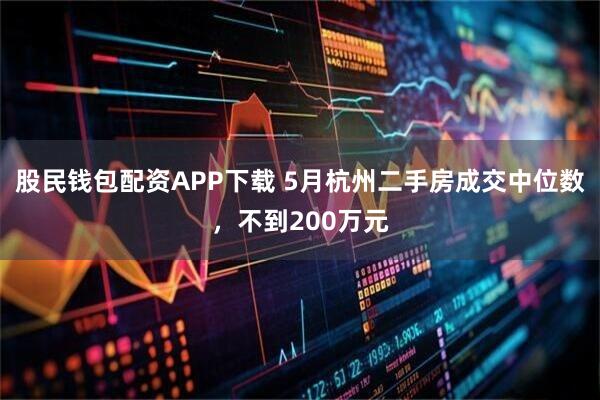 股民钱包配资APP下载 5月杭州二手房成交中位数，不到200万元