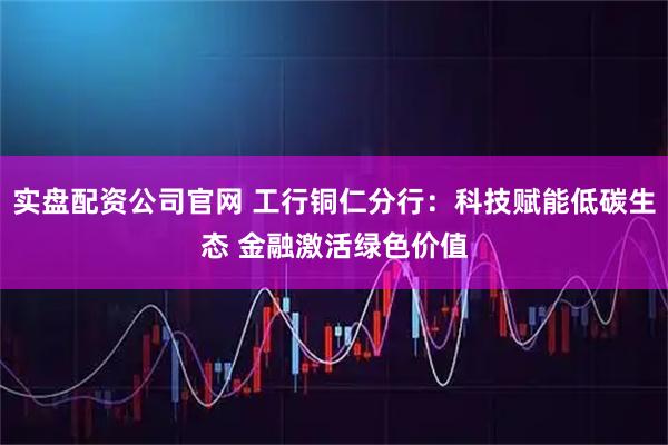 实盘配资公司官网 工行铜仁分行：科技赋能低碳生态 金融激活绿色价值