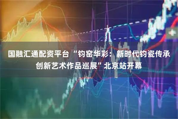 国融汇通配资平台 “钧窑华彩：新时代钧瓷传承创新艺术作品巡展”北京站开幕